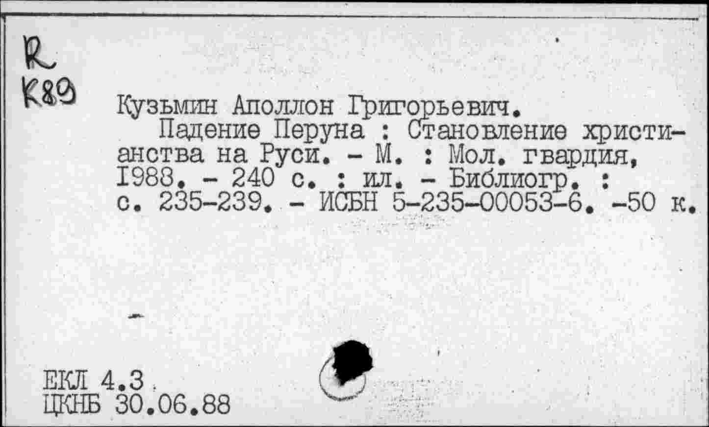 ﻿№
Кузьмин Аполлон Григорьевич.
Падение Перуна : Становление христианства на Руси. - М. : Мол. гвардия, 1988. - 240 с. : ил. - Библиогр. : с. 235-239. - ИСБН 5-235-00053-6. -50 к
ЕКЛ 4.3 .
ЦКНБ 30.06.88